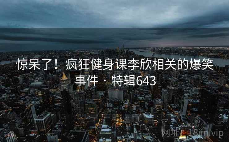 惊呆了！疯狂健身课李欣相关的爆笑事件 · 特辑643  第1张