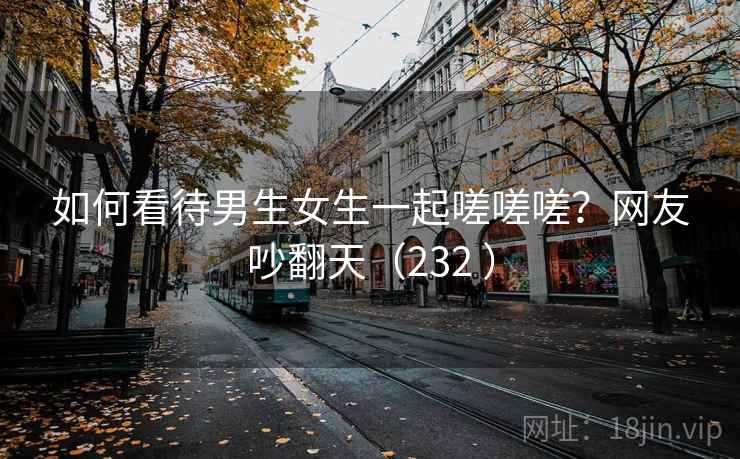 如何看待男生女生一起嗟嗟嗟?网友吵翻天(232 )