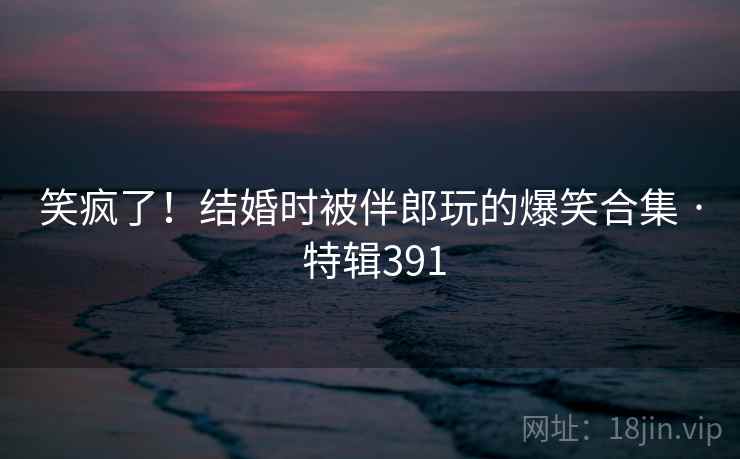 笑疯了！结婚时被伴郎玩的爆笑合集 · 特辑391